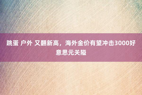 跳蛋 户外 又翻新高，海外金价有望冲击3000好意思元关隘