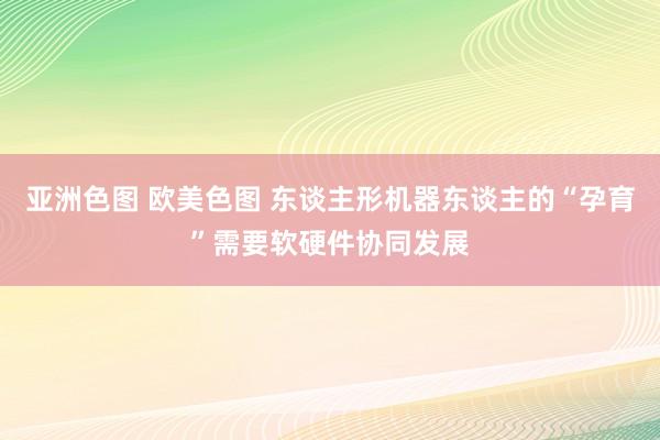 亚洲色图 欧美色图 东谈主形机器东谈主的“孕育”需要软硬件协同发展