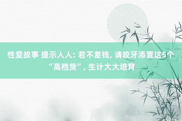 性爱故事 提示人人: 若不差钱, 请咬牙添置这5个“高档货”, 生计大大培育