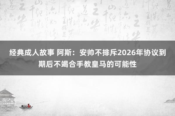 经典成人故事 阿斯：安帅不排斥2026年协议到期后不竭合手教皇马的可能性