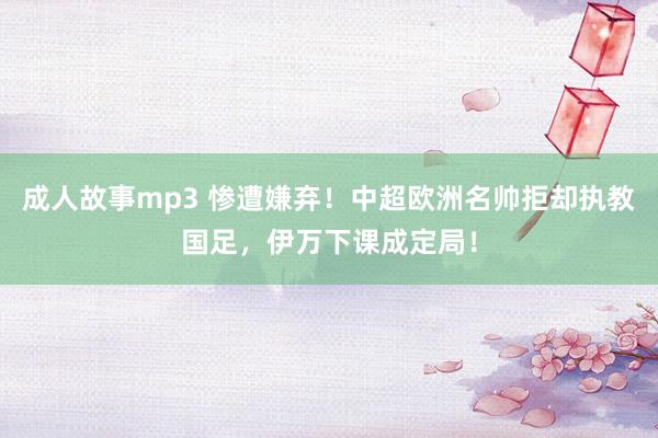 成人故事mp3 惨遭嫌弃！中超欧洲名帅拒却执教国足，伊万下课成定局！