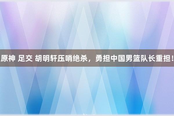 原神 足交 胡明轩压哨绝杀，勇担中国男篮队长重担！