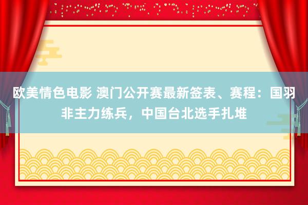 欧美情色电影 澳门公开赛最新签表、赛程：国羽非主力练兵，中国台北选手扎堆