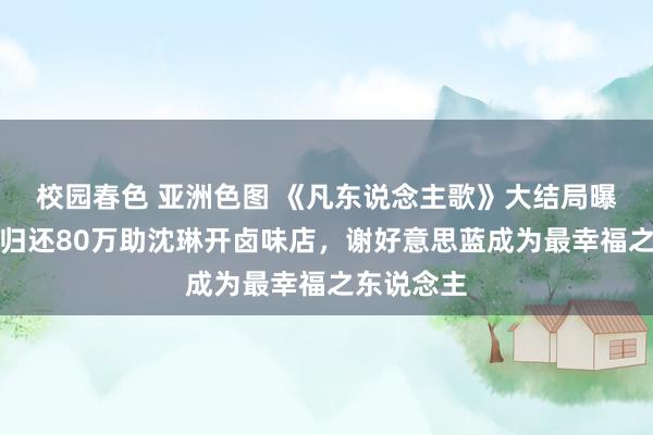 校园春色 亚洲色图 《凡东说念主歌》大结局曝光：那伟归还80万助沈琳开卤味店，谢好意思蓝成为最幸福之