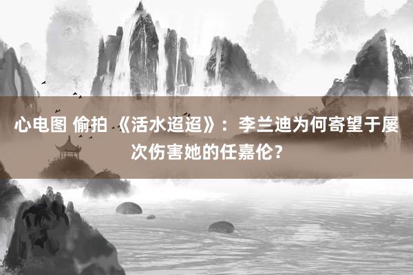 心电图 偷拍 《活水迢迢》：李兰迪为何寄望于屡次伤害她的任嘉伦？