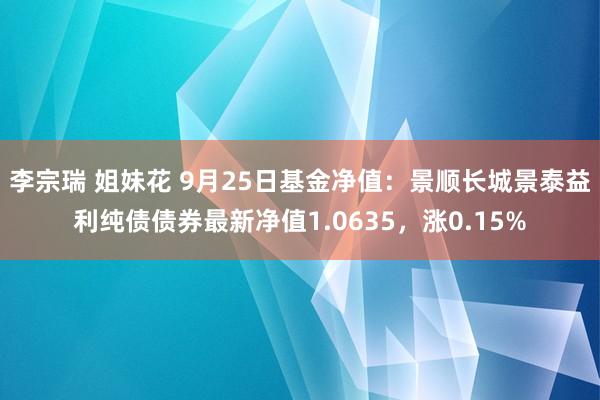 李宗瑞 姐妹花 9月25日基金净值：景顺长城景泰益利纯债债券最新净值1.0635，涨0.15%