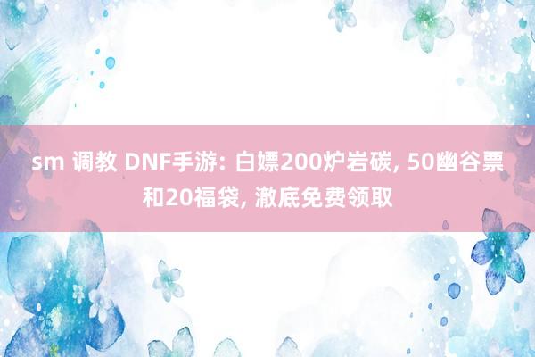 sm 调教 DNF手游: 白嫖200炉岩碳, 50幽谷票和20福袋, 澈底免费领取