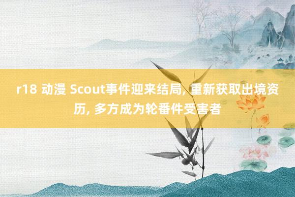 r18 动漫 Scout事件迎来结局, 重新获取出境资历, 多方成为轮番件受害者