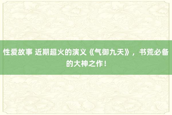 性爱故事 近期超火的演义《气御九天》，书荒必备的大神之作！