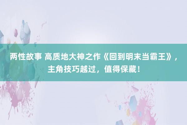 两性故事 高质地大神之作《回到明末当霸王》，主角技巧越过，值得保藏！