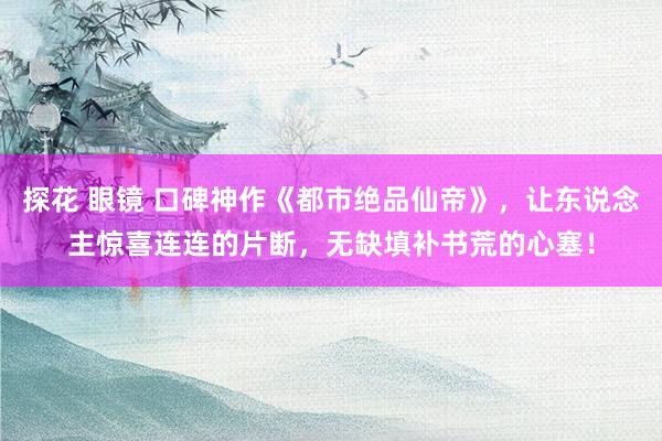 探花 眼镜 口碑神作《都市绝品仙帝》，让东说念主惊喜连连的片断，无缺填补书荒的心塞！