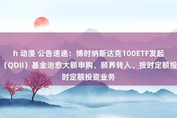 h 动漫 公告速递：博时纳斯达克100ETF发起式都集（QDII）基金治愈大额申购、颐养转入、按时定