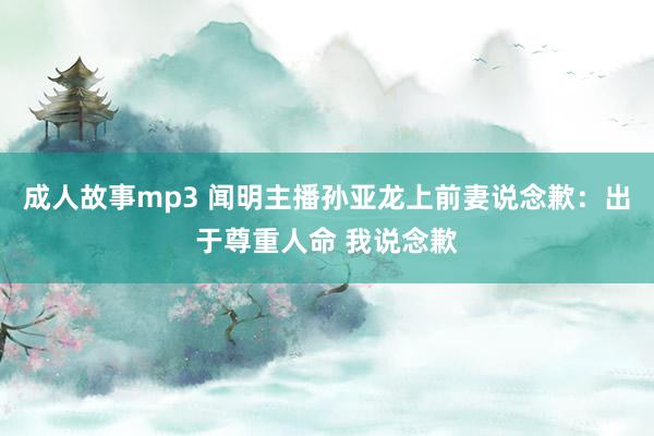 成人故事mp3 闻明主播孙亚龙上前妻说念歉：出于尊重人命 我说念歉