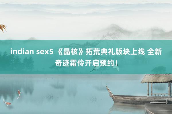 indian sex5 《晶核》拓荒典礼版块上线 全新奇迹霜伶开启预约！