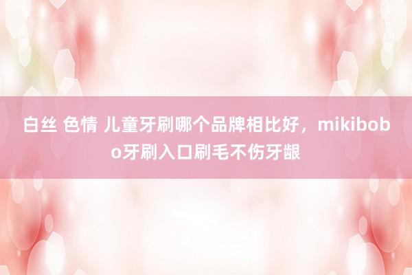 白丝 色情 儿童牙刷哪个品牌相比好，mikibobo牙刷入口刷毛不伤牙龈