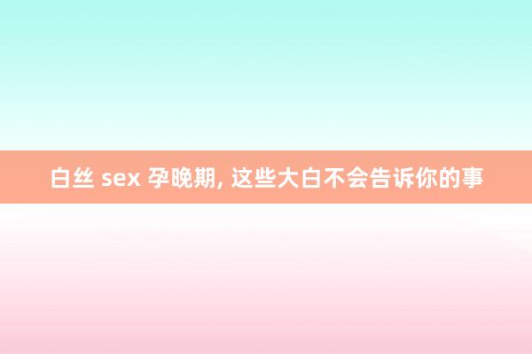 白丝 sex 孕晚期, 这些大白不会告诉你的事