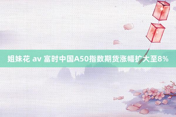 姐妹花 av 富时中国A50指数期货涨幅扩大至8%