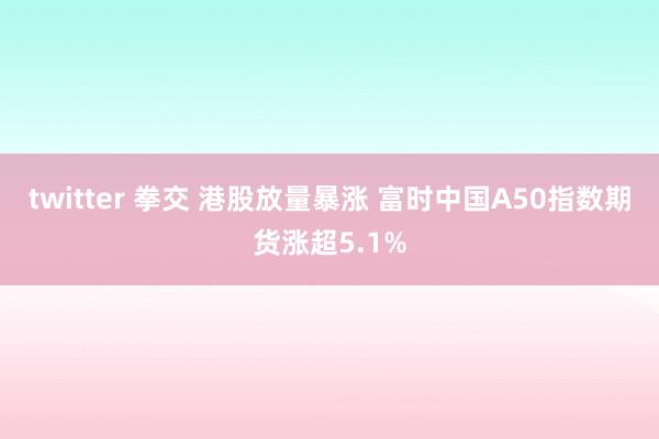 twitter 拳交 港股放量暴涨 富时中国A50指数期货涨超5.1%