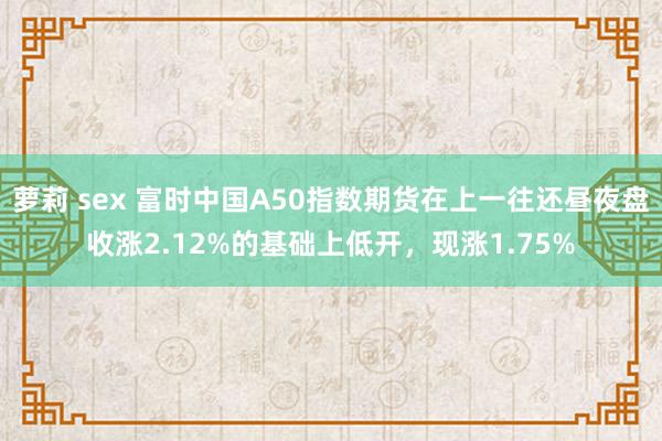 萝莉 sex 富时中国A50指数期货在上一往还昼夜盘收涨2.12%的基础上低开，现涨1.75%