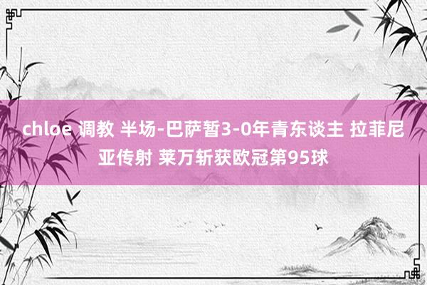 chloe 调教 半场-巴萨暂3-0年青东谈主 拉菲尼亚传射 莱万斩获欧冠第95球