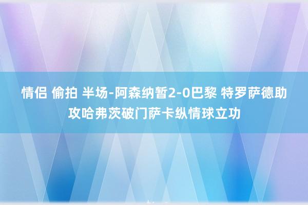 情侣 偷拍 半场-阿森纳暂2-0巴黎 特罗萨德助攻哈弗茨破门萨卡纵情球立功