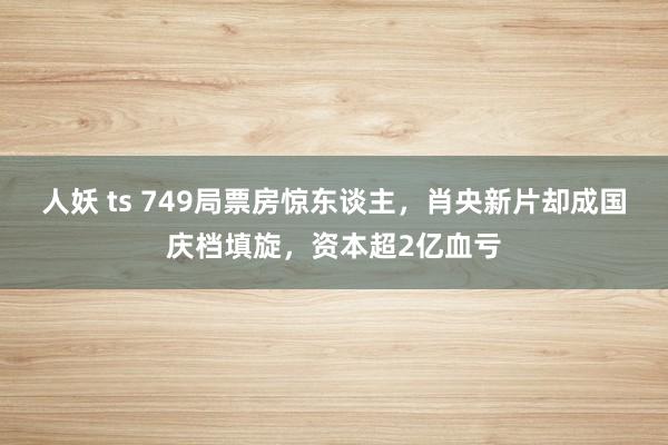 人妖 ts 749局票房惊东谈主，肖央新片却成国庆档填旋，资本超2亿血亏