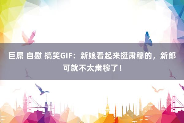 巨屌 自慰 搞笑GIF：新娘看起来挺肃穆的，新郎可就不太肃穆了！