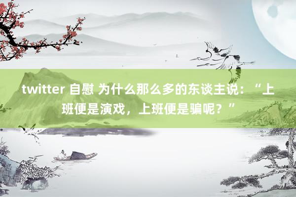 twitter 自慰 为什么那么多的东谈主说：“上班便是演戏，上班便是骗呢？”