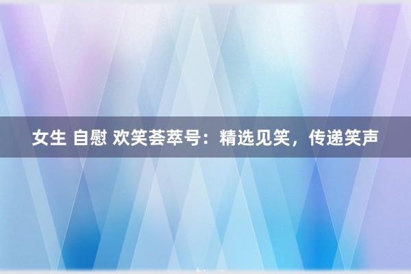 女生 自慰 欢笑荟萃号：精选见笑，传递笑声