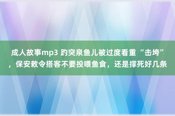 成人故事mp3 趵突泉鱼儿被过度看重 “击垮”，保安敕令搭客不要投喂鱼食，还是撑死好几条