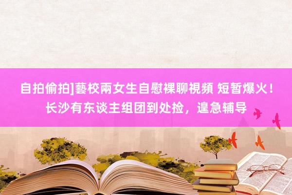 自拍偷拍]藝校兩女生自慰裸聊視頻 短暂爆火！长沙有东谈主组团到处捡，遑急辅导