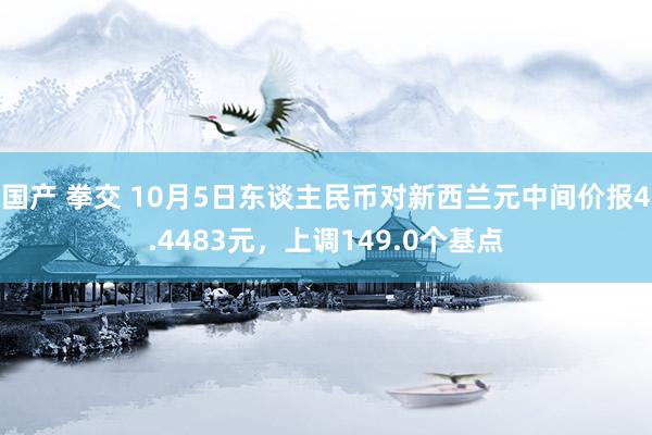 国产 拳交 10月5日东谈主民币对新西兰元中间价报4.4483元，上调149.0个基点