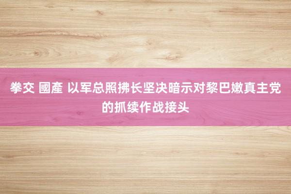 拳交 國產 以军总照拂长坚决暗示对黎巴嫩真主党的抓续作战接头