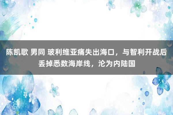 陈凯歌 男同 玻利维亚痛失出海口，与智利开战后丢掉悉数海岸线，沦为内陆国