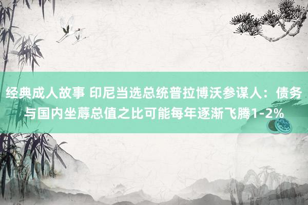 经典成人故事 印尼当选总统普拉博沃参谋人：债务与国内坐蓐总值之比可能每年逐渐飞腾1-2%