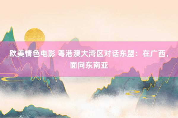 欧美情色电影 粤港澳大湾区对话东盟：在广西，面向东南亚