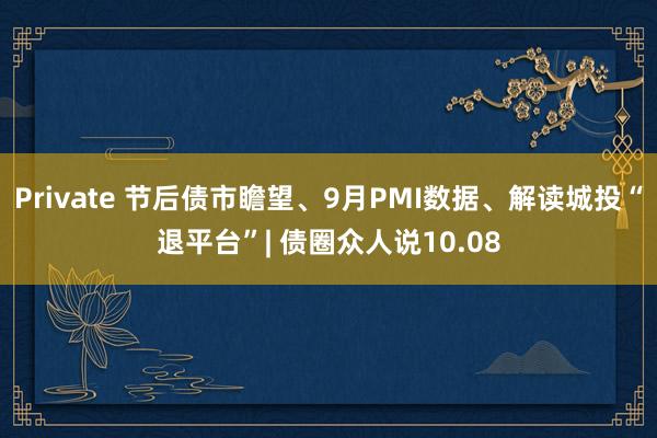 Private 节后债市瞻望、9月PMI数据、解读城投“退平台”| 债圈众人说10.08