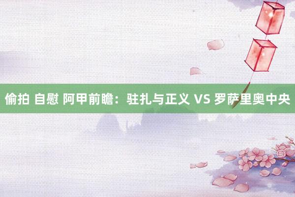 偷拍 自慰 阿甲前瞻：驻扎与正义 VS 罗萨里奥中央