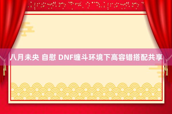 八月未央 自慰 DNF缠斗环境下高容错搭配共享