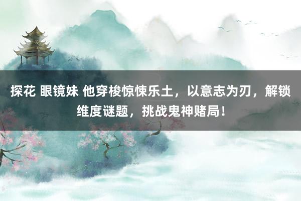 探花 眼镜妹 他穿梭惊悚乐土，以意志为刃，解锁维度谜题，挑战鬼神赌局！