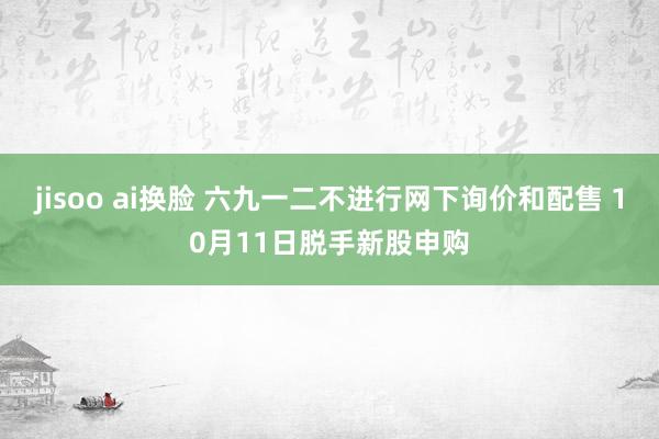 jisoo ai换脸 六九一二不进行网下询价和配售 10月11日脱手新股申购