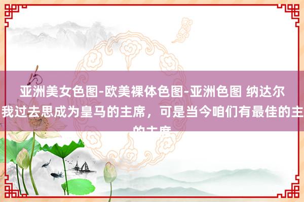 亚洲美女色图-欧美裸体色图-亚洲色图 纳达尔：我过去思成为皇马的主席，可是当今咱们有最佳的主席