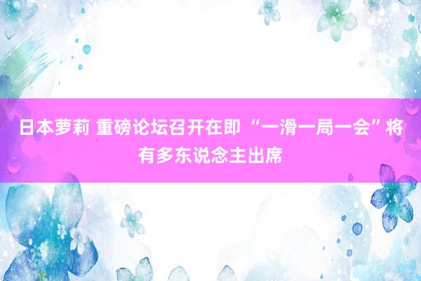 日本萝莉 重磅论坛召开在即 “一滑一局一会”将有多东说念主出席