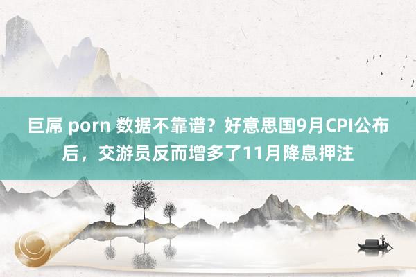 巨屌 porn 数据不靠谱？好意思国9月CPI公布后，交游员反而增多了11月降息押注