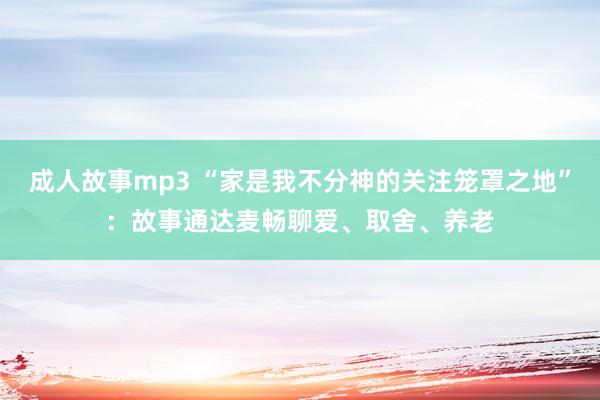 成人故事mp3 “家是我不分神的关注笼罩之地”：故事通达麦畅聊爱、取舍、养老