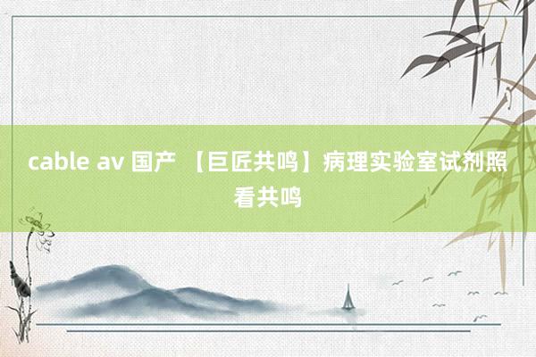 cable av 国产 【巨匠共鸣】病理实验室试剂照看共鸣