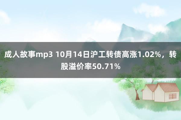 成人故事mp3 10月14日沪工转债高涨1.02%，转股溢价率50.71%