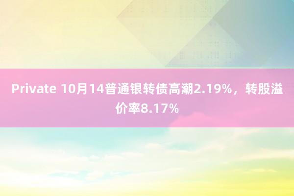 Private 10月14普通银转债高潮2.19%，转股溢价率8.17%