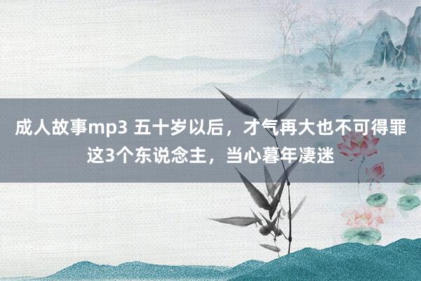 成人故事mp3 五十岁以后，才气再大也不可得罪这3个东说念主，当心暮年凄迷