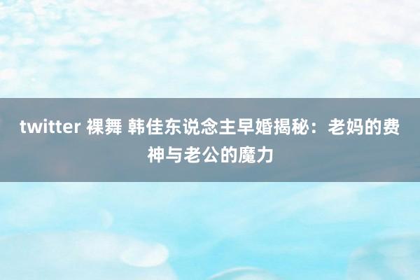 twitter 裸舞 韩佳东说念主早婚揭秘：老妈的费神与老公的魔力